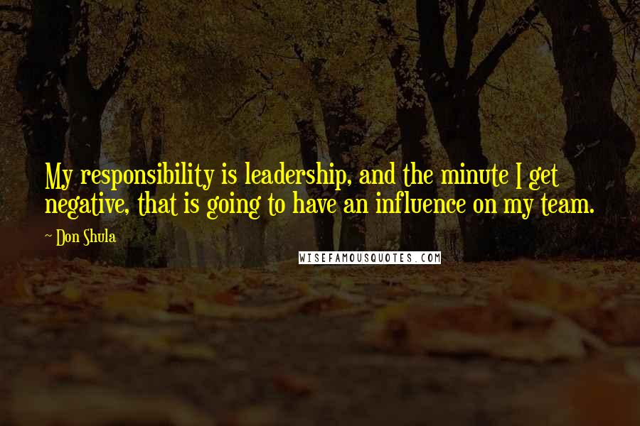 Don Shula Quotes: My responsibility is leadership, and the minute I get negative, that is going to have an influence on my team.