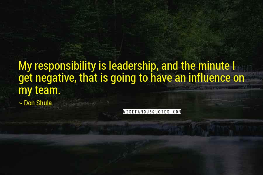 Don Shula Quotes: My responsibility is leadership, and the minute I get negative, that is going to have an influence on my team.