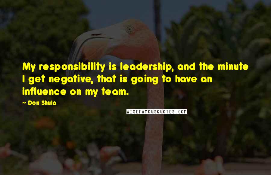 Don Shula Quotes: My responsibility is leadership, and the minute I get negative, that is going to have an influence on my team.