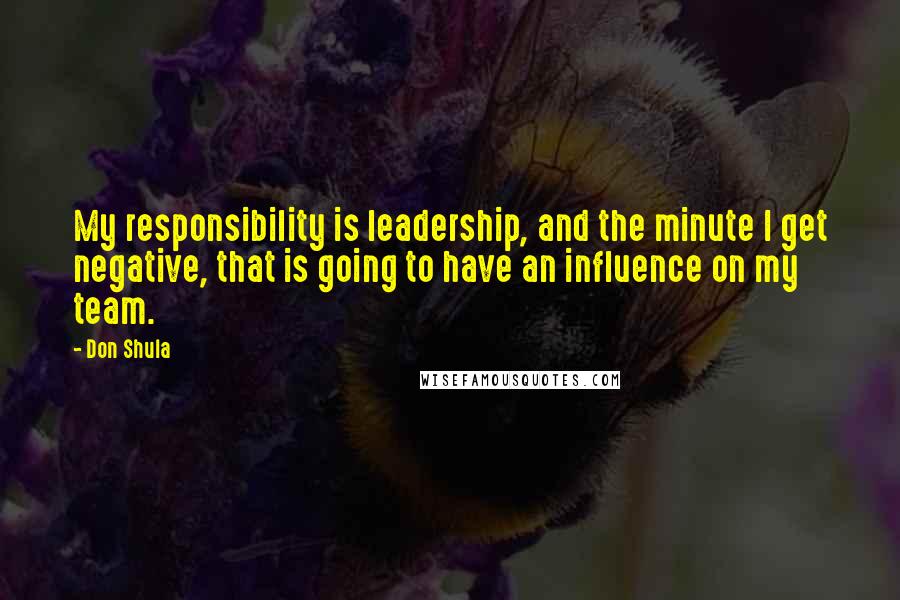 Don Shula Quotes: My responsibility is leadership, and the minute I get negative, that is going to have an influence on my team.