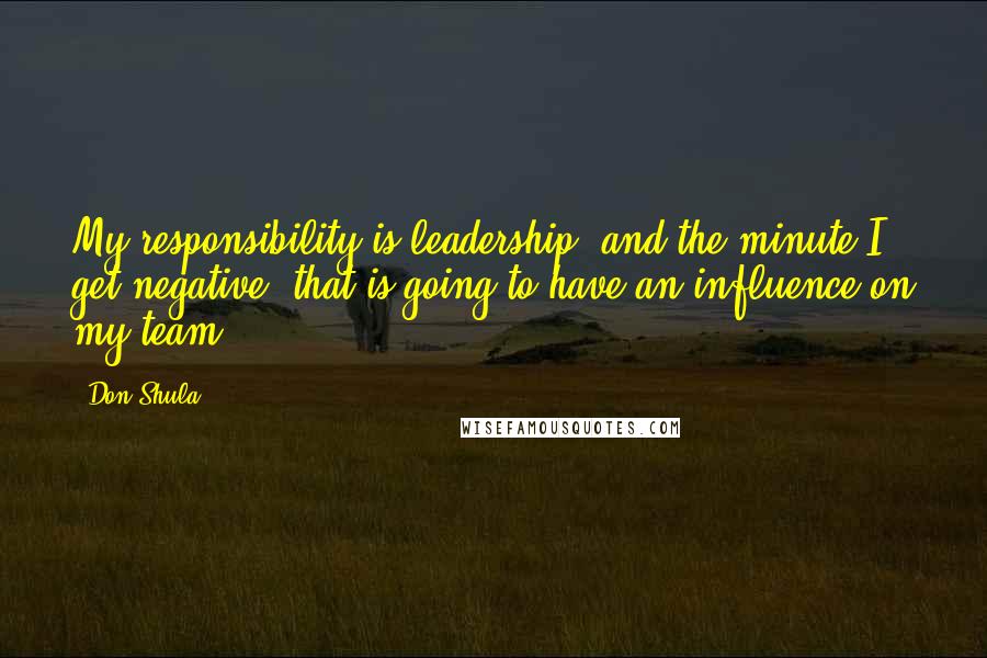 Don Shula Quotes: My responsibility is leadership, and the minute I get negative, that is going to have an influence on my team.