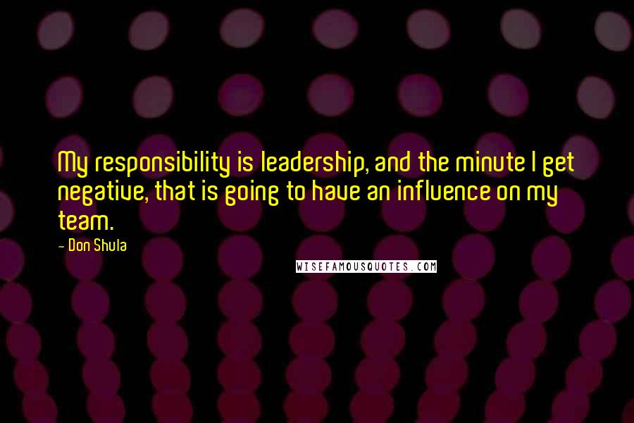 Don Shula Quotes: My responsibility is leadership, and the minute I get negative, that is going to have an influence on my team.