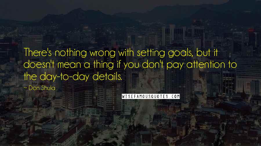 Don Shula Quotes: There's nothing wrong with setting goals, but it doesn't mean a thing if you don't pay attention to the day-to-day details.