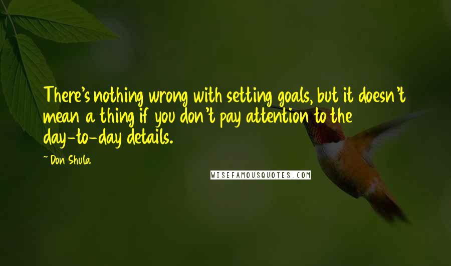 Don Shula Quotes: There's nothing wrong with setting goals, but it doesn't mean a thing if you don't pay attention to the day-to-day details.