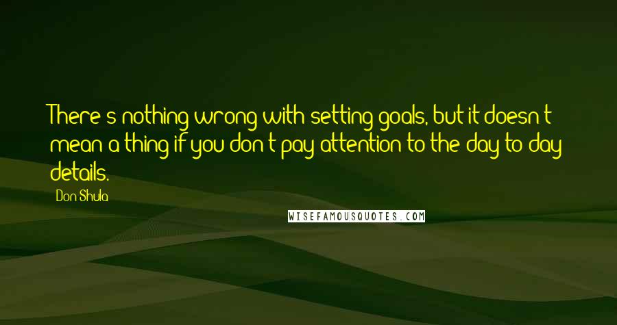 Don Shula Quotes: There's nothing wrong with setting goals, but it doesn't mean a thing if you don't pay attention to the day-to-day details.