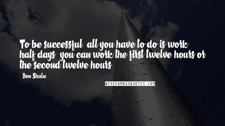 Don Shula Quotes: To be successful, all you have to do is work half-days; you can work the first twelve hours or the second twelve hours.