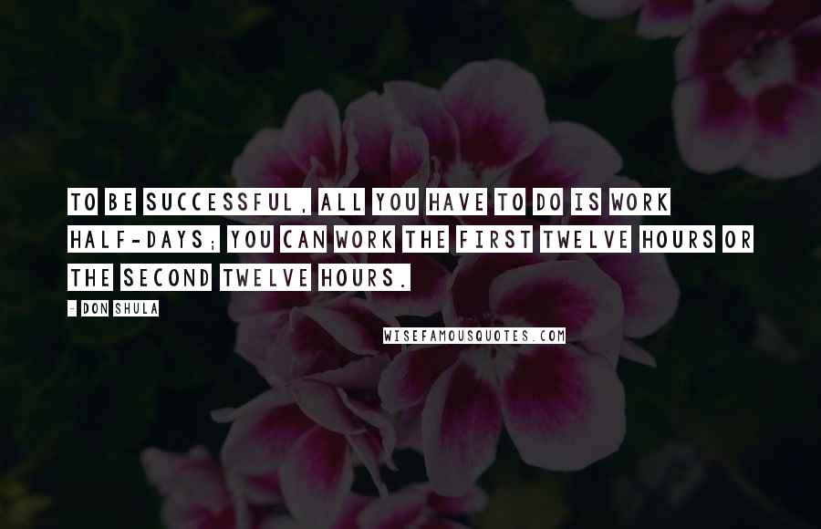 Don Shula Quotes: To be successful, all you have to do is work half-days; you can work the first twelve hours or the second twelve hours.