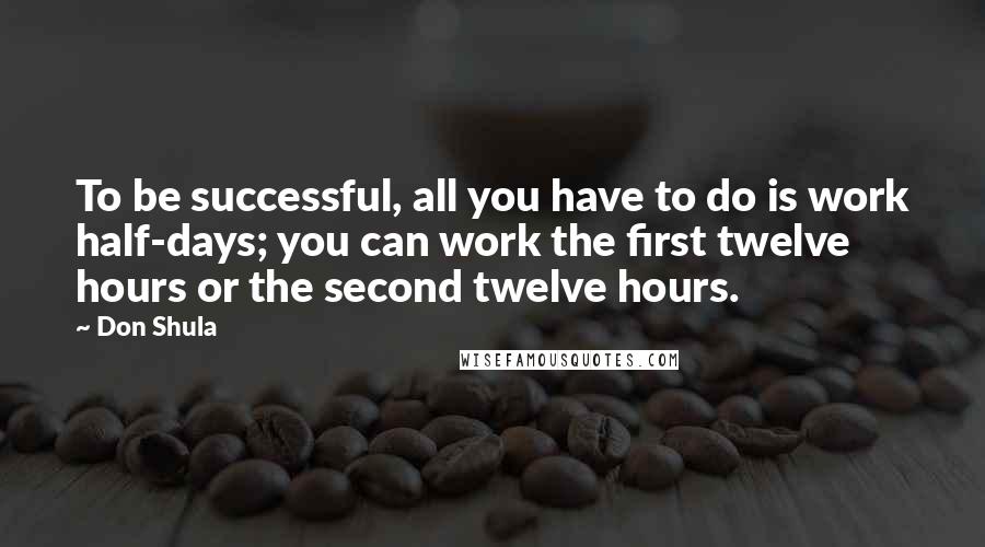 Don Shula Quotes: To be successful, all you have to do is work half-days; you can work the first twelve hours or the second twelve hours.