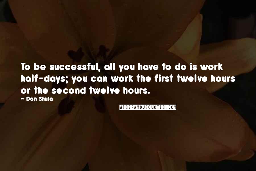 Don Shula Quotes: To be successful, all you have to do is work half-days; you can work the first twelve hours or the second twelve hours.