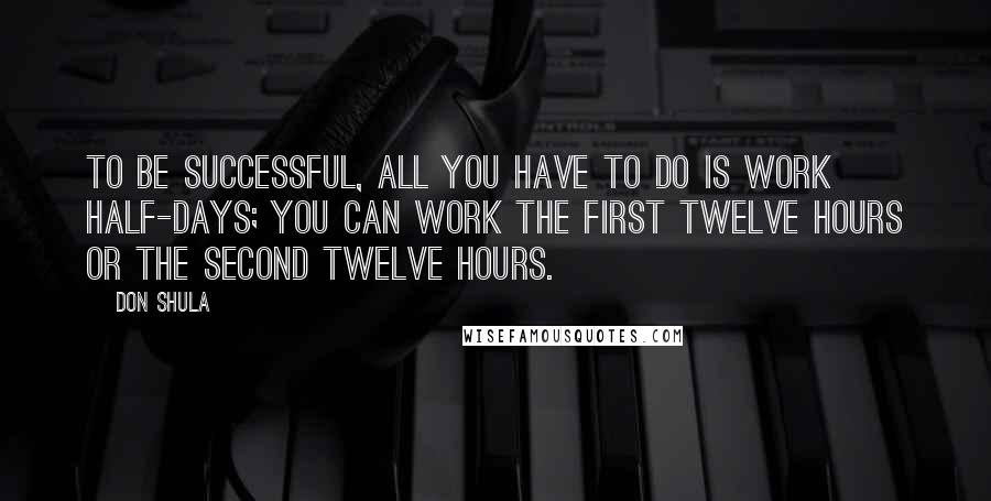 Don Shula Quotes: To be successful, all you have to do is work half-days; you can work the first twelve hours or the second twelve hours.