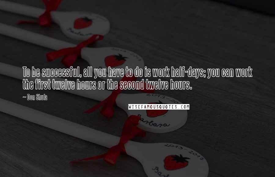 Don Shula Quotes: To be successful, all you have to do is work half-days; you can work the first twelve hours or the second twelve hours.