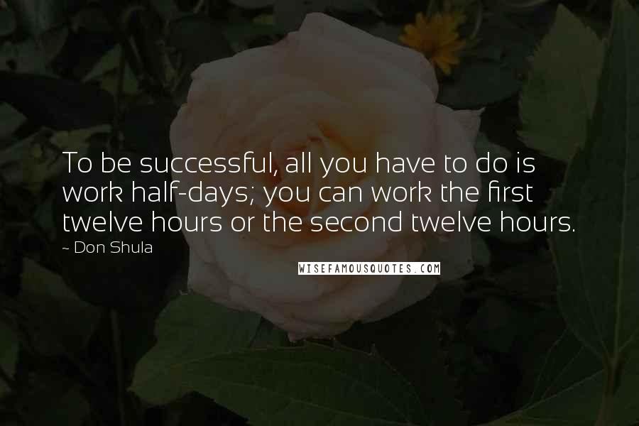 Don Shula Quotes: To be successful, all you have to do is work half-days; you can work the first twelve hours or the second twelve hours.