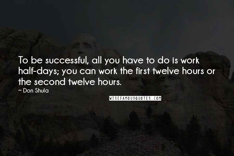 Don Shula Quotes: To be successful, all you have to do is work half-days; you can work the first twelve hours or the second twelve hours.