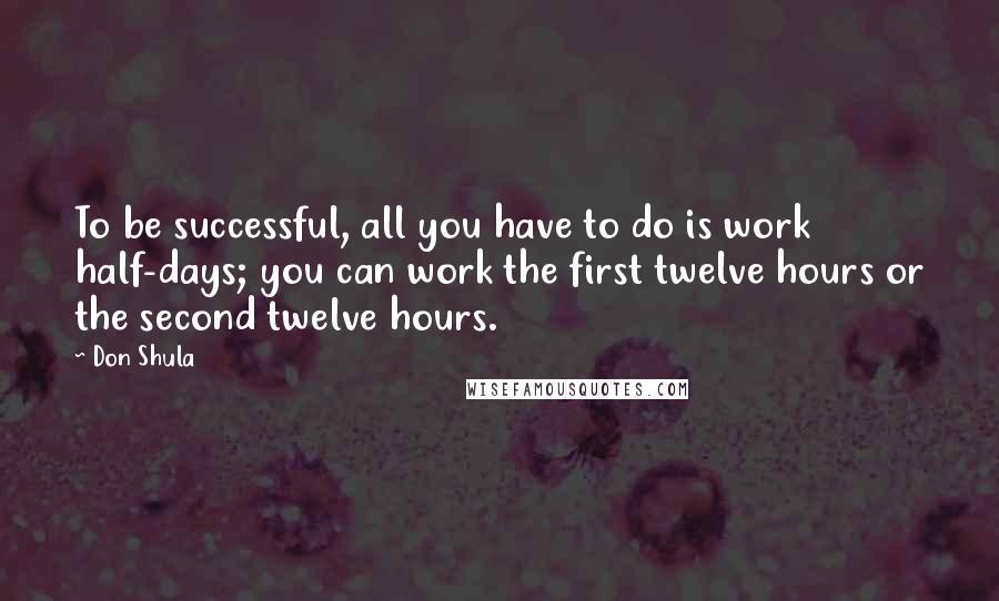 Don Shula Quotes: To be successful, all you have to do is work half-days; you can work the first twelve hours or the second twelve hours.