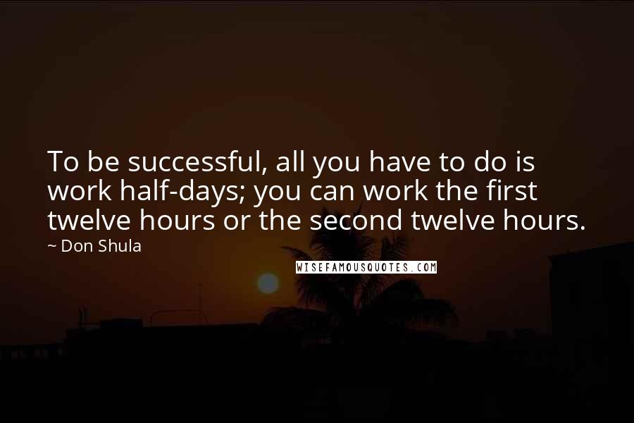 Don Shula Quotes: To be successful, all you have to do is work half-days; you can work the first twelve hours or the second twelve hours.