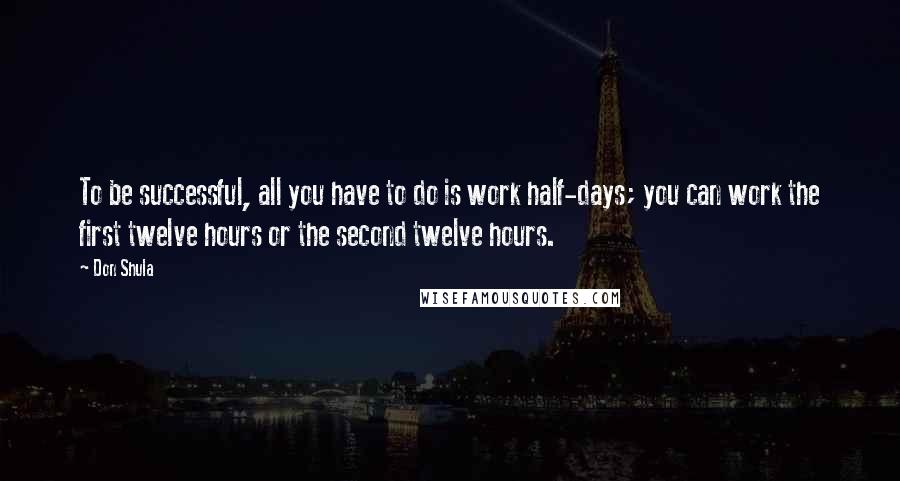 Don Shula Quotes: To be successful, all you have to do is work half-days; you can work the first twelve hours or the second twelve hours.