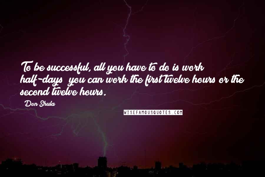 Don Shula Quotes: To be successful, all you have to do is work half-days; you can work the first twelve hours or the second twelve hours.