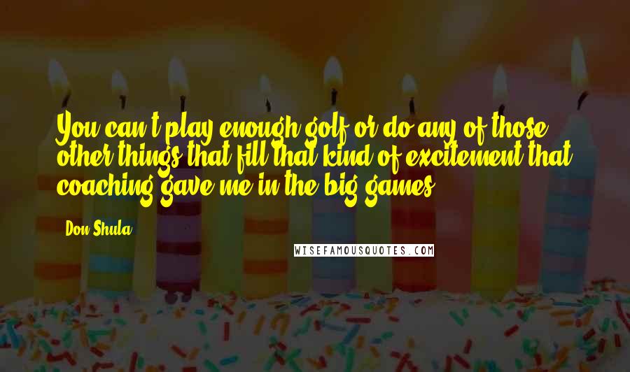 Don Shula Quotes: You can't play enough golf or do any of those other things that fill that kind of excitement that coaching gave me in the big games.