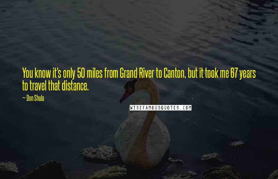 Don Shula Quotes: You know it's only 50 miles from Grand River to Canton, but it took me 67 years to travel that distance.