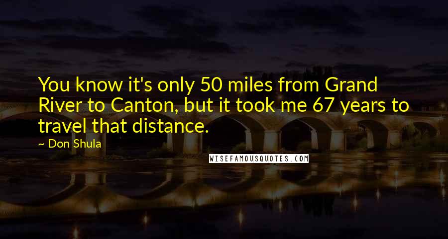 Don Shula Quotes: You know it's only 50 miles from Grand River to Canton, but it took me 67 years to travel that distance.