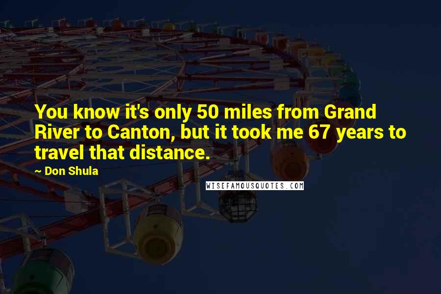 Don Shula Quotes: You know it's only 50 miles from Grand River to Canton, but it took me 67 years to travel that distance.