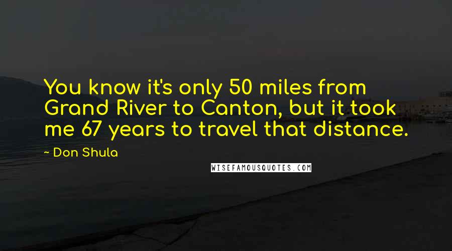 Don Shula Quotes: You know it's only 50 miles from Grand River to Canton, but it took me 67 years to travel that distance.