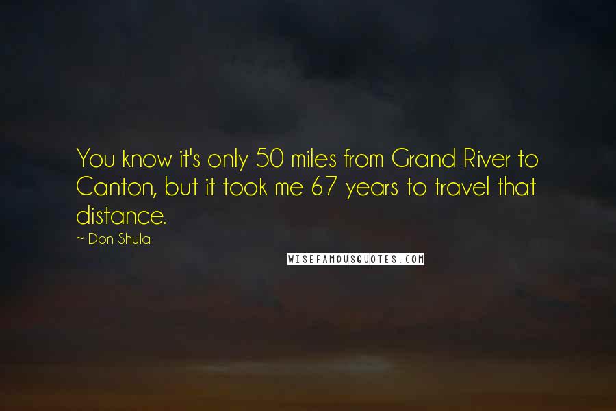 Don Shula Quotes: You know it's only 50 miles from Grand River to Canton, but it took me 67 years to travel that distance.