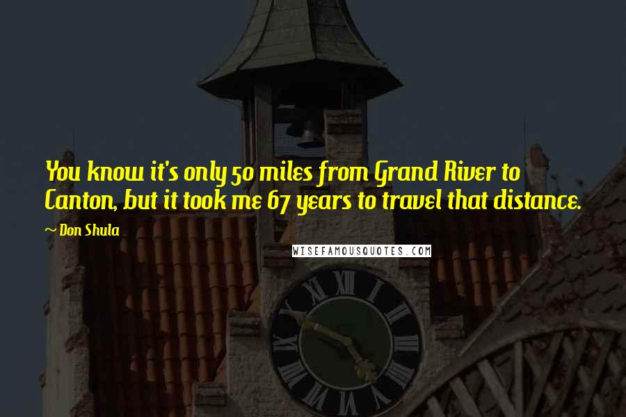 Don Shula Quotes: You know it's only 50 miles from Grand River to Canton, but it took me 67 years to travel that distance.