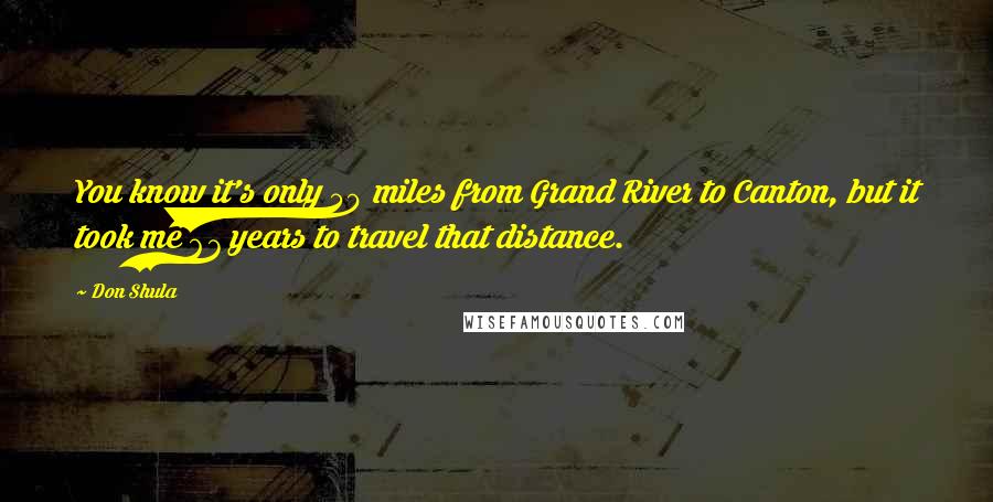 Don Shula Quotes: You know it's only 50 miles from Grand River to Canton, but it took me 67 years to travel that distance.