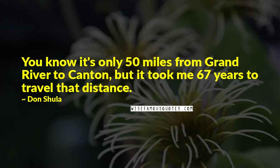 Don Shula Quotes: You know it's only 50 miles from Grand River to Canton, but it took me 67 years to travel that distance.