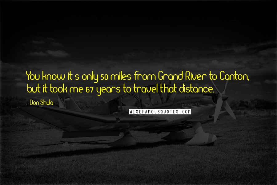 Don Shula Quotes: You know it's only 50 miles from Grand River to Canton, but it took me 67 years to travel that distance.