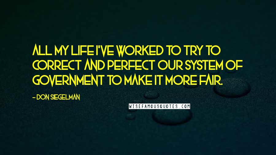 Don Siegelman Quotes: All my life I've worked to try to correct and perfect our system of government to make it more fair.