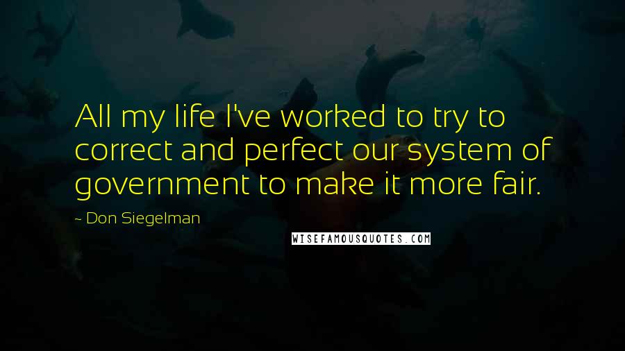 Don Siegelman Quotes: All my life I've worked to try to correct and perfect our system of government to make it more fair.