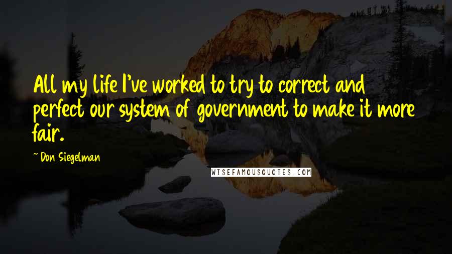 Don Siegelman Quotes: All my life I've worked to try to correct and perfect our system of government to make it more fair.