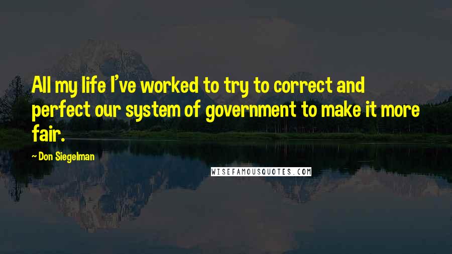 Don Siegelman Quotes: All my life I've worked to try to correct and perfect our system of government to make it more fair.