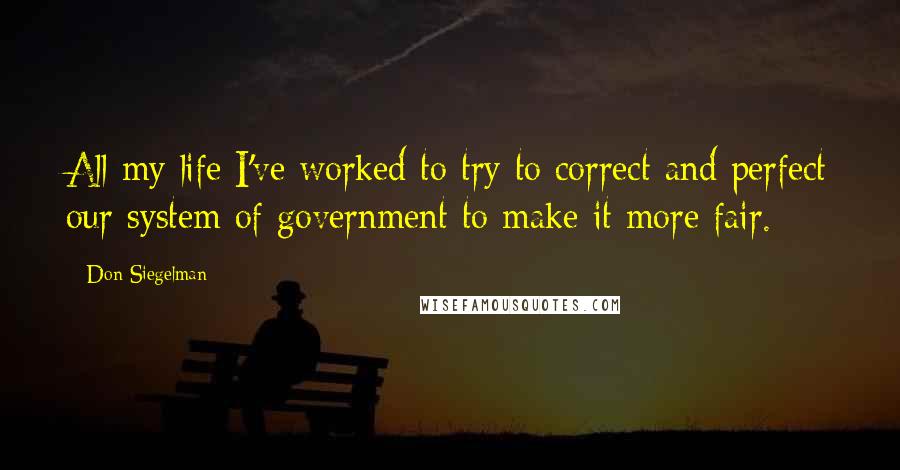 Don Siegelman Quotes: All my life I've worked to try to correct and perfect our system of government to make it more fair.