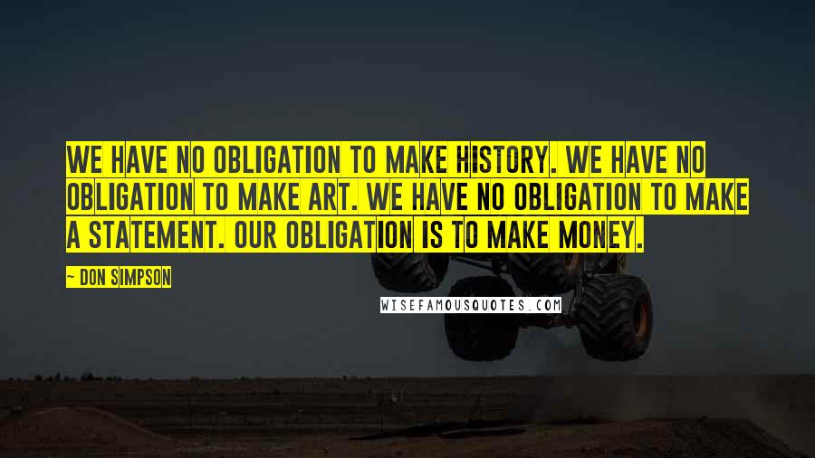 Don Simpson Quotes: We have no obligation to make history. We have no obligation to make art. We have no obligation to make a statement. Our obligation is to make money.