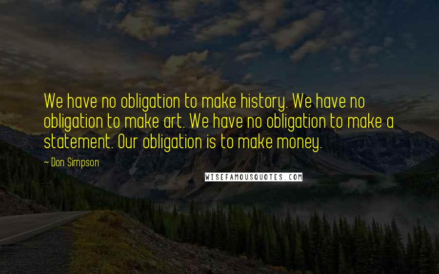 Don Simpson Quotes: We have no obligation to make history. We have no obligation to make art. We have no obligation to make a statement. Our obligation is to make money.