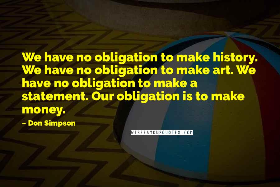 Don Simpson Quotes: We have no obligation to make history. We have no obligation to make art. We have no obligation to make a statement. Our obligation is to make money.