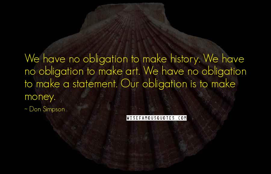 Don Simpson Quotes: We have no obligation to make history. We have no obligation to make art. We have no obligation to make a statement. Our obligation is to make money.