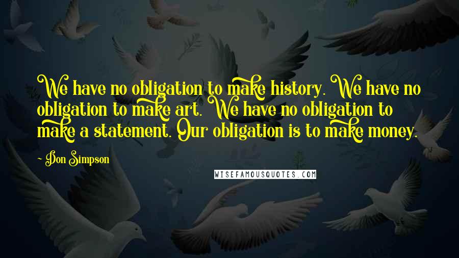 Don Simpson Quotes: We have no obligation to make history. We have no obligation to make art. We have no obligation to make a statement. Our obligation is to make money.