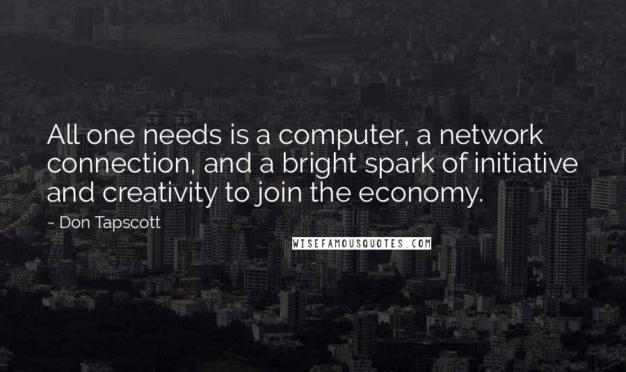 Don Tapscott Quotes: All one needs is a computer, a network connection, and a bright spark of initiative and creativity to join the economy.