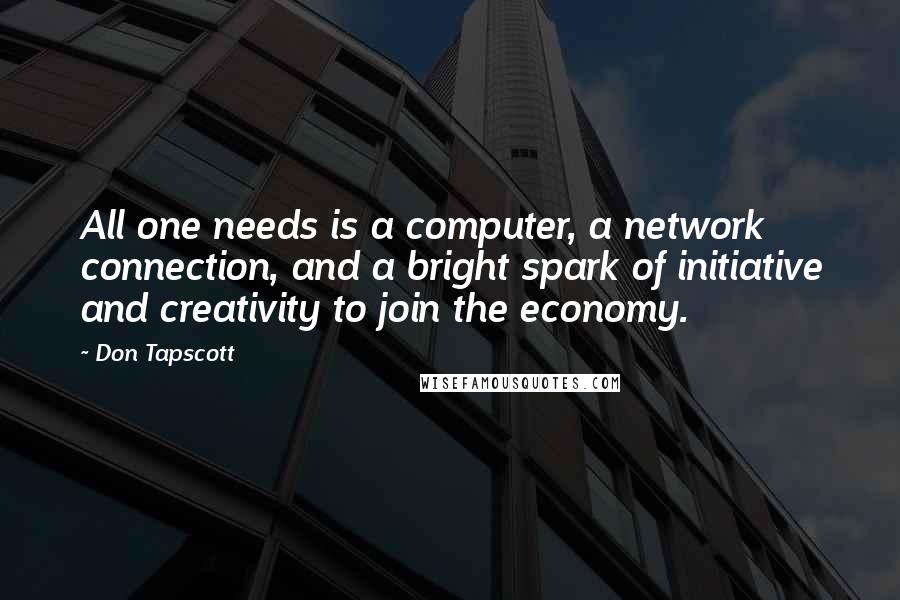 Don Tapscott Quotes: All one needs is a computer, a network connection, and a bright spark of initiative and creativity to join the economy.