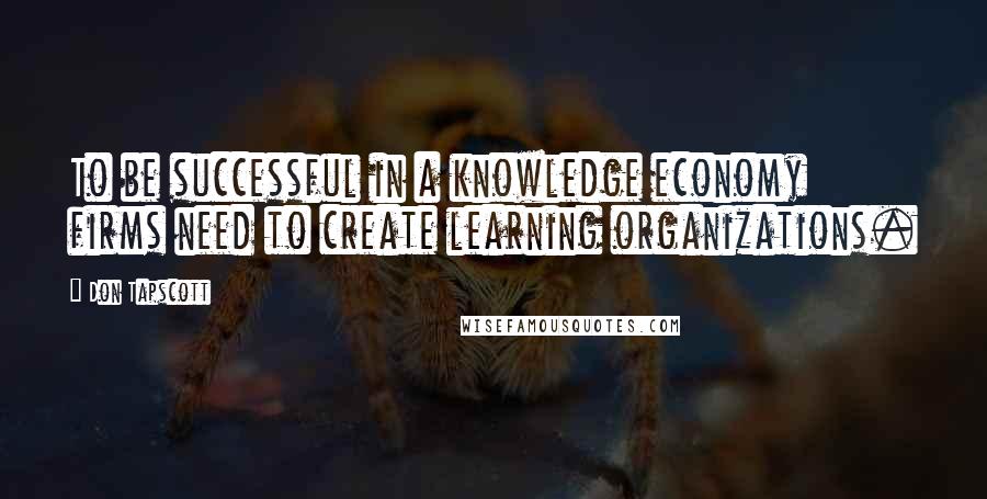 Don Tapscott Quotes: To be successful in a knowledge economy firms need to create learning organizations.