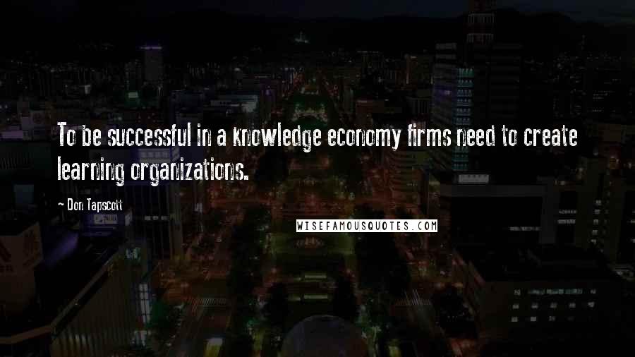 Don Tapscott Quotes: To be successful in a knowledge economy firms need to create learning organizations.