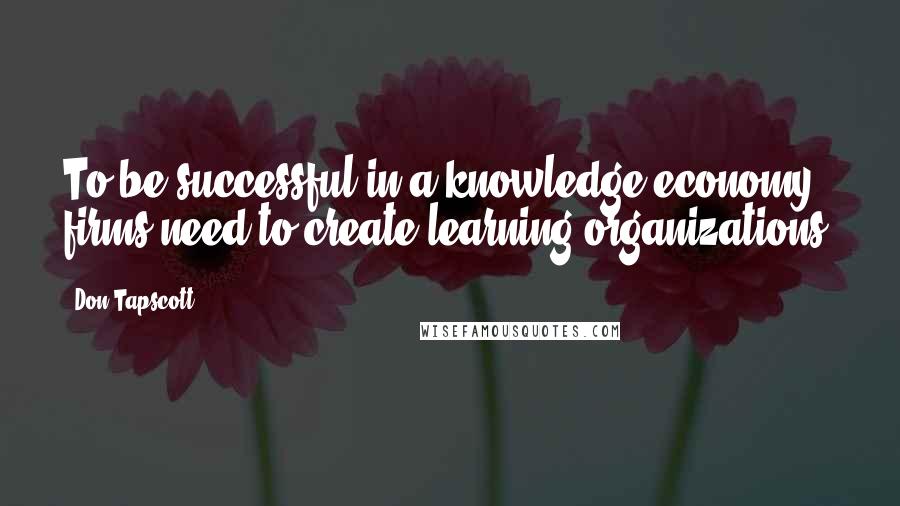 Don Tapscott Quotes: To be successful in a knowledge economy firms need to create learning organizations.