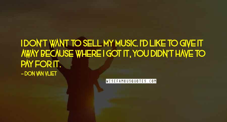 Don Van Vliet Quotes: I don't want to sell my music. I'd like to give it away because where I got it, you didn't have to pay for it.