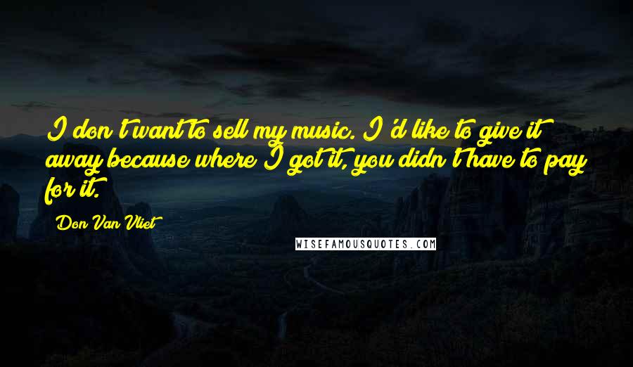 Don Van Vliet Quotes: I don't want to sell my music. I'd like to give it away because where I got it, you didn't have to pay for it.