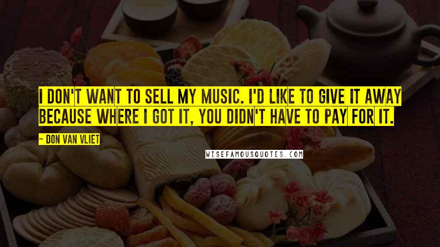 Don Van Vliet Quotes: I don't want to sell my music. I'd like to give it away because where I got it, you didn't have to pay for it.