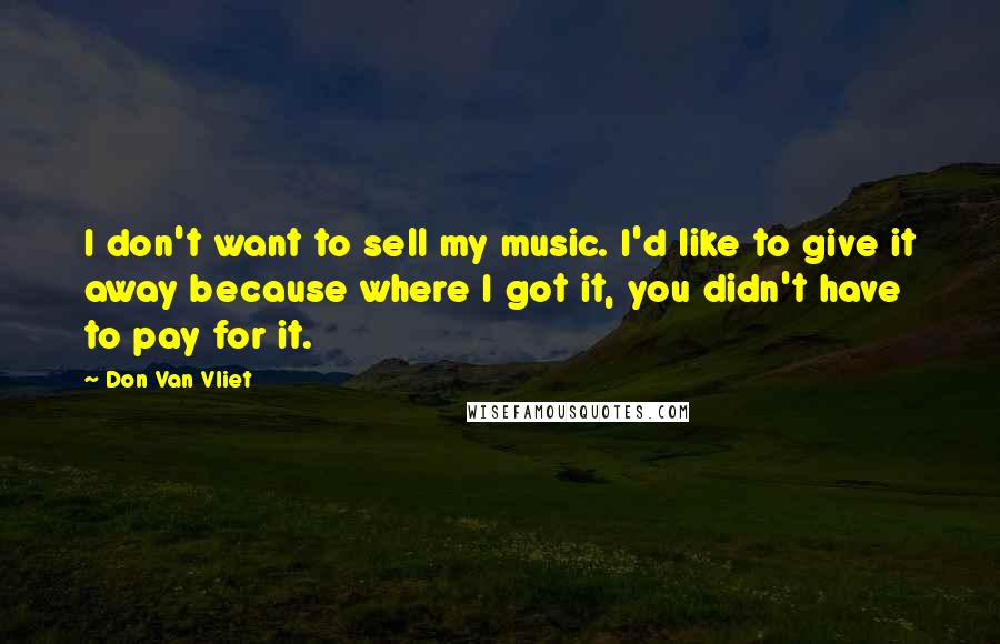 Don Van Vliet Quotes: I don't want to sell my music. I'd like to give it away because where I got it, you didn't have to pay for it.